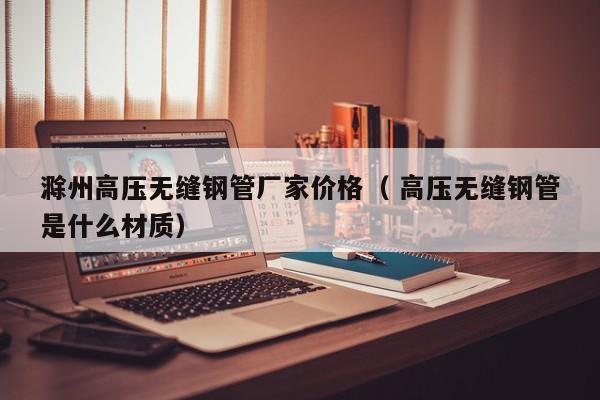 滁州高壓無縫鋼管廠家價(jià)格（ 高壓無縫鋼管是什么材質(zhì)）