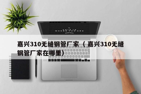 嘉興310無縫鋼管廠家（ 嘉興310無縫鋼管廠家在哪里）